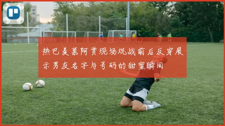 热巴羡慕阿贾现场观战前后反穿展示男友名字与号码的甜蜜瞬间