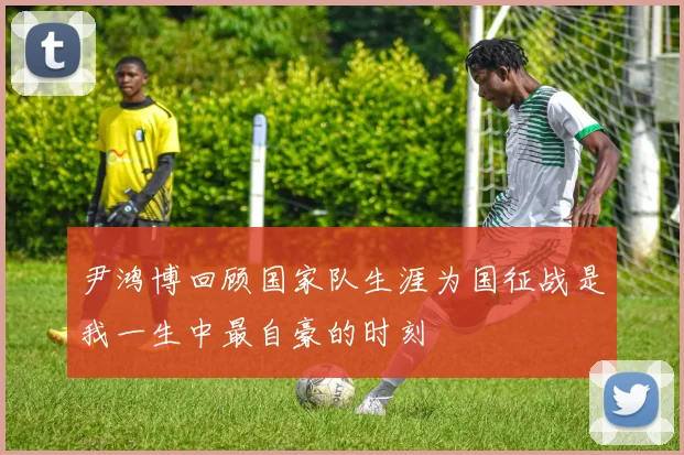 尹鸿博回顾国家队生涯为国征战是我一生中最自豪的时刻