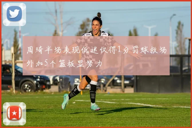 周琦半场表现低迷仅得1分罚球救场外加5个篮板显努力