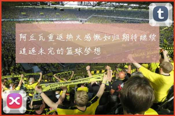 阿丘瓦重返热火感慨如归期待继续追逐未完的篮球梦想