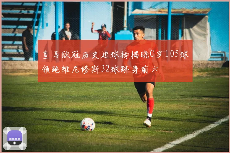 皇马欧冠历史进球榜揭晓C罗105球领跑维尼修斯32球跻身前六