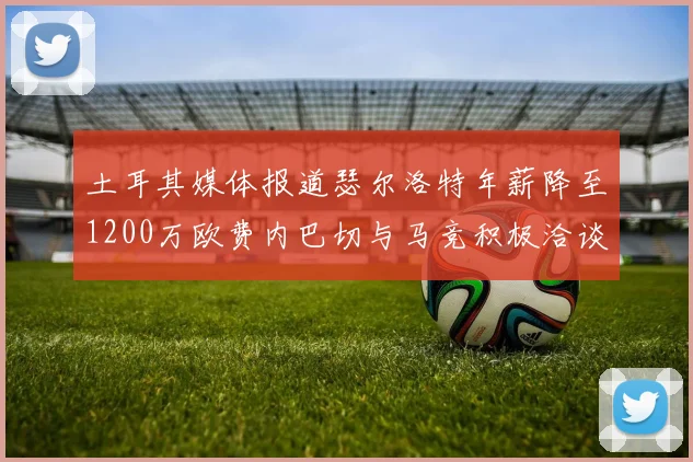 土耳其媒体报道瑟尔洛特年薪降至1200万欧费内巴切与马竞积极洽谈