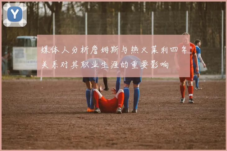 媒体人分析詹姆斯与热火莱利四年关系对其职业生涯的重要影响