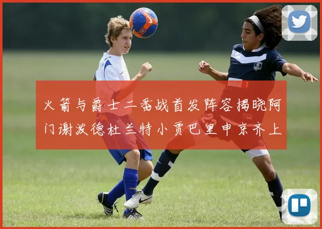 火箭与爵士二番战首发阵容揭晓阿门谢泼德杜兰特小贾巴里申京齐上阵
