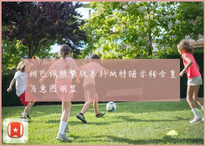 姆巴佩频繁联系科纳特暗示转会皇马意图明显