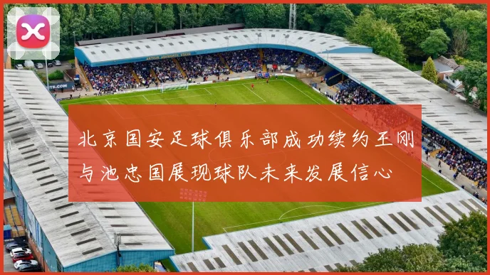 北京国安足球俱乐部成功续约王刚与池忠国展现球队未来发展信心