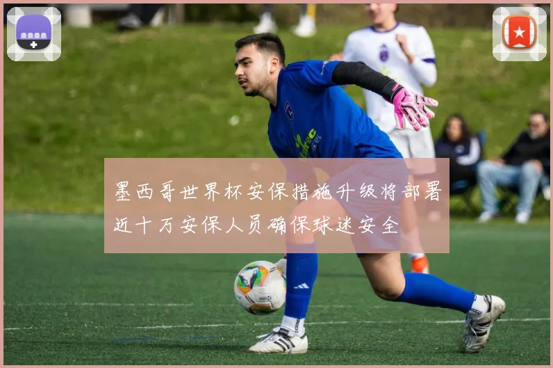 墨西哥世界杯安保措施升级将部署近十万安保人员确保球迷安全