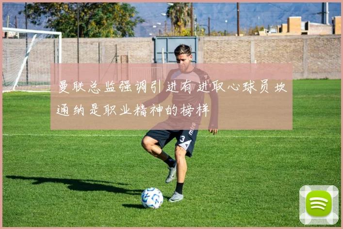 曼联总监强调引进有进取心球员坎通纳是职业精神的榜样