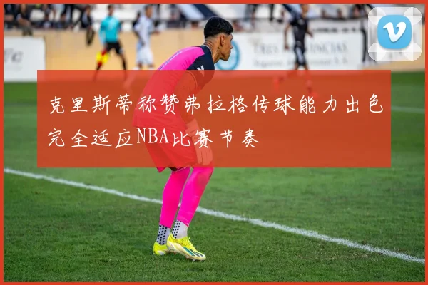 克里斯蒂称赞弗拉格传球能力出色完全适应NBA比赛节奏
