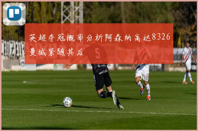 英超夺冠概率分析阿森纳高达8326曼城紧随其后