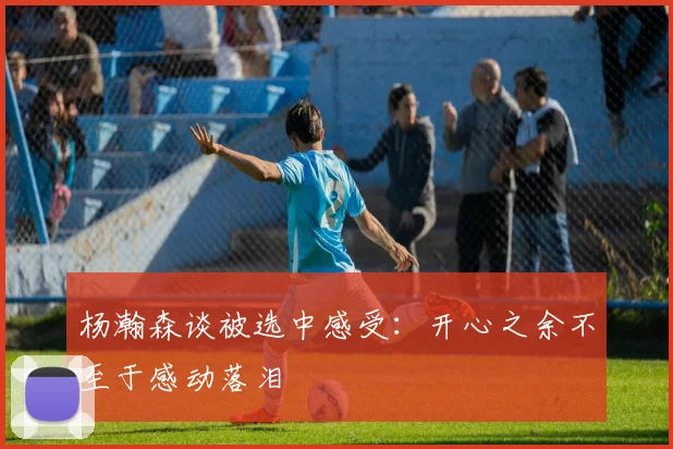 杨瀚森谈被选中感受：开心之余不至于感动落泪
