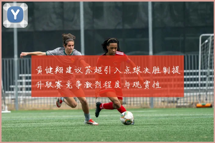 黄健翔建议苏超引入点球决胜制提升联赛竞争激烈程度与观赏性