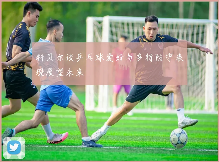 科贝尔谈乒乓球爱好与多特防守表现展望未来