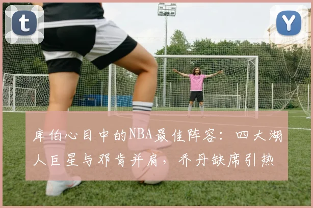 库伯心目中的NBA最佳阵容：四大湖人巨星与邓肯并肩，乔丹缺席引热议