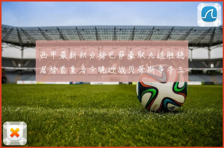 西甲最新积分榜巴萨豪取九连胜稳居榜首皇马今晚迎战贝蒂斯争夺三分
