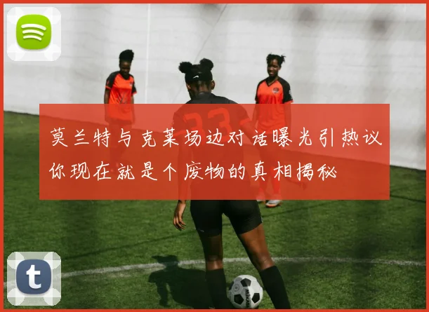 莫兰特与克莱场边对话曝光引热议你现在就是个废物的真相揭秘