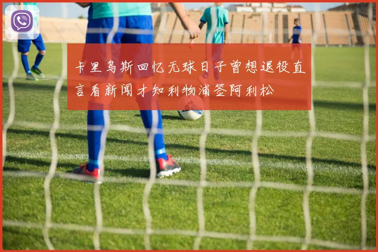 卡里乌斯回忆无球日子曾想退役直言看新闻才知利物浦签阿利松
