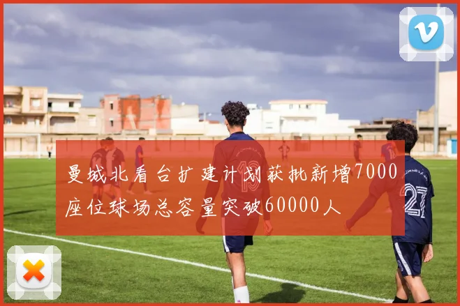 曼城北看台扩建计划获批新增7000座位球场总容量突破60000人