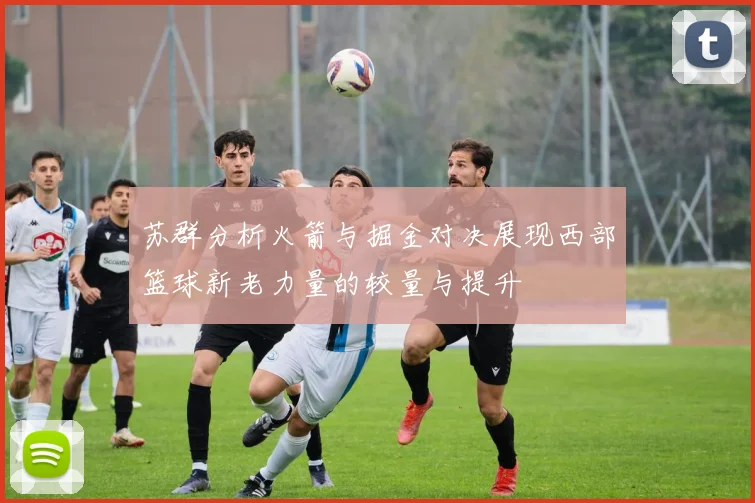 苏群分析火箭与掘金对决展现西部篮球新老力量的较量与提升
