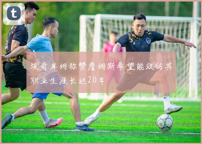 埃奇库姆称赞詹姆斯希望能效仿其职业生涯长达20年