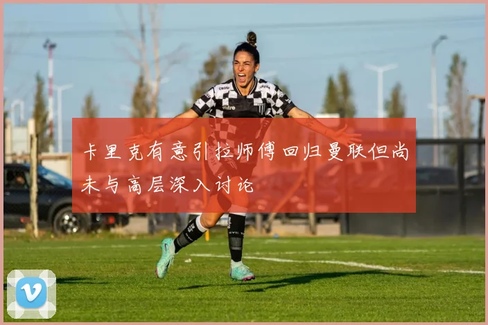 卡里克有意引拉师傅回归曼联但尚未与高层深入讨论
