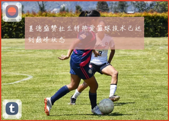 基德盛赞杜兰特热爱篮球技术已达到巅峰状态