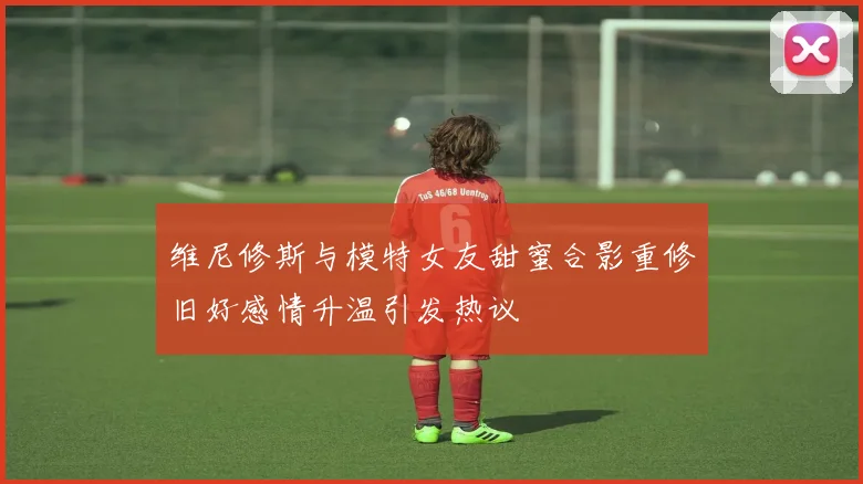 维尼修斯与模特女友甜蜜合影重修旧好感情升温引发热议
