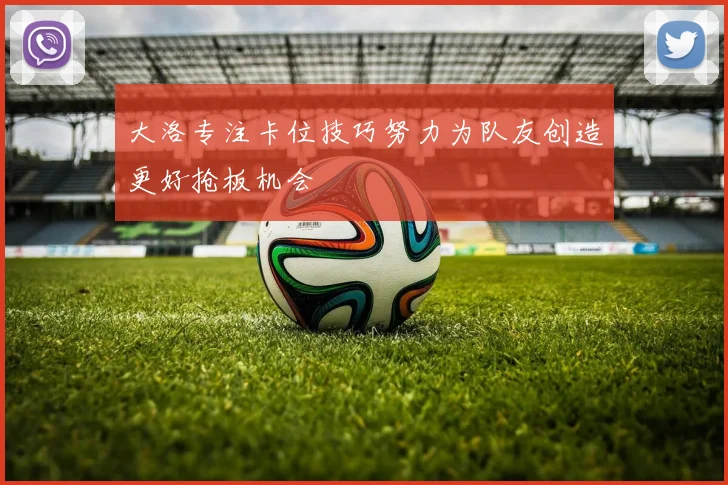 大洛专注卡位技巧努力为队友创造更好抢板机会