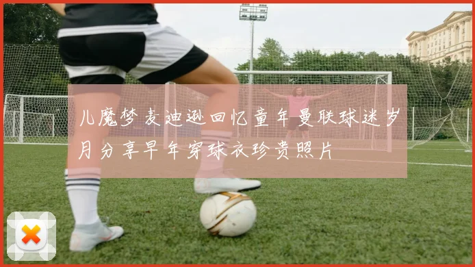 儿魔梦麦迪逊回忆童年曼联球迷岁月分享早年穿球衣珍贵照片