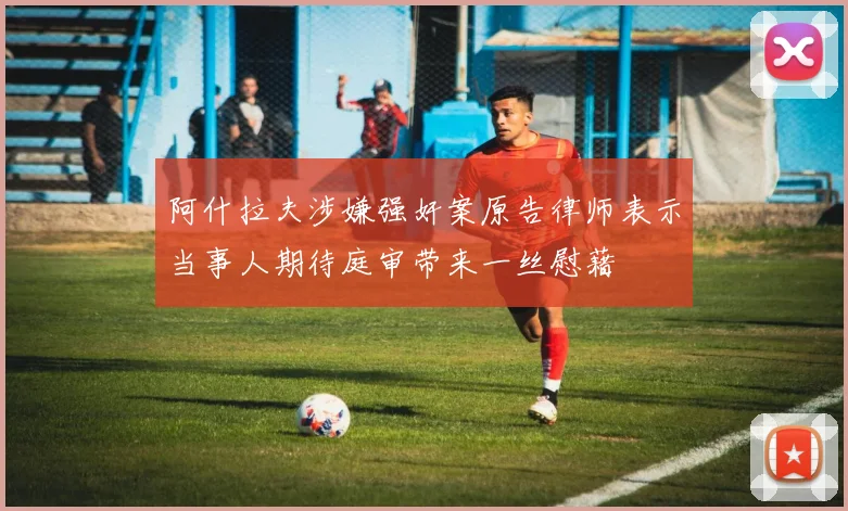 阿什拉夫涉嫌强奸案原告律师表示当事人期待庭审带来一丝慰藉